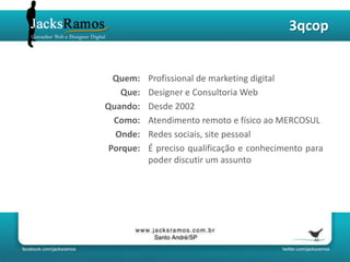 3qcop


  Quem:    Profissional de marketing digital
    Que:   Designer e Consultoria Web
Quando:    Desde 2002
  Como:    Atendimento remoto e físico ao MERCOSUL
  Onde:    Redes sociais, site pessoal
 Porque:   É preciso qualificação e conhecimento para
           poder discutir um assunto
 