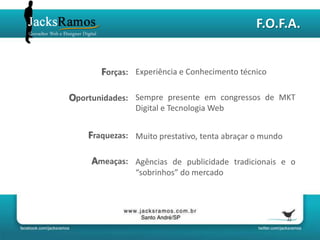 F.O.F.A.


       Forças: Experiência e Conhecimento técnico

Oportunidades: Sempre presente em congressos de MKT
                Digital e Tecnologia Web


    Fraquezas: Muito prestativo, tenta abraçar o mundo

     Ameaças: Agências de publicidade tradicionais e o
                “sobrinhos” do mercado
 