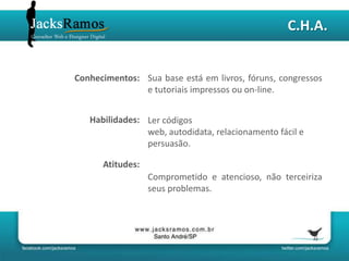 C.H.A.


Conhecimentos: Sua base está em livros, fóruns, congressos
               e tutoriais impressos ou on-line.


   Habilidades: Ler códigos
                web, autodidata, relacionamento fácil e
                persuasão.

      Atitudes:
                  Comprometido e atencioso, não terceiriza
                  seus problemas.
 