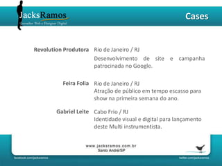 Cases


Revolution Produtora Rio de Janeiro / RJ
                     Desenvolvimento de site e campanha
                     patrocinada no Google.

         Feira Folia Rio de Janeiro / RJ
                     Atração de público em tempo escasso para
                     show na primeira semana do ano.

       Gabriel Leite Cabo Frio / RJ
                     Identidade visual e digital para lançamento
                     deste Multi instrumentista.
 