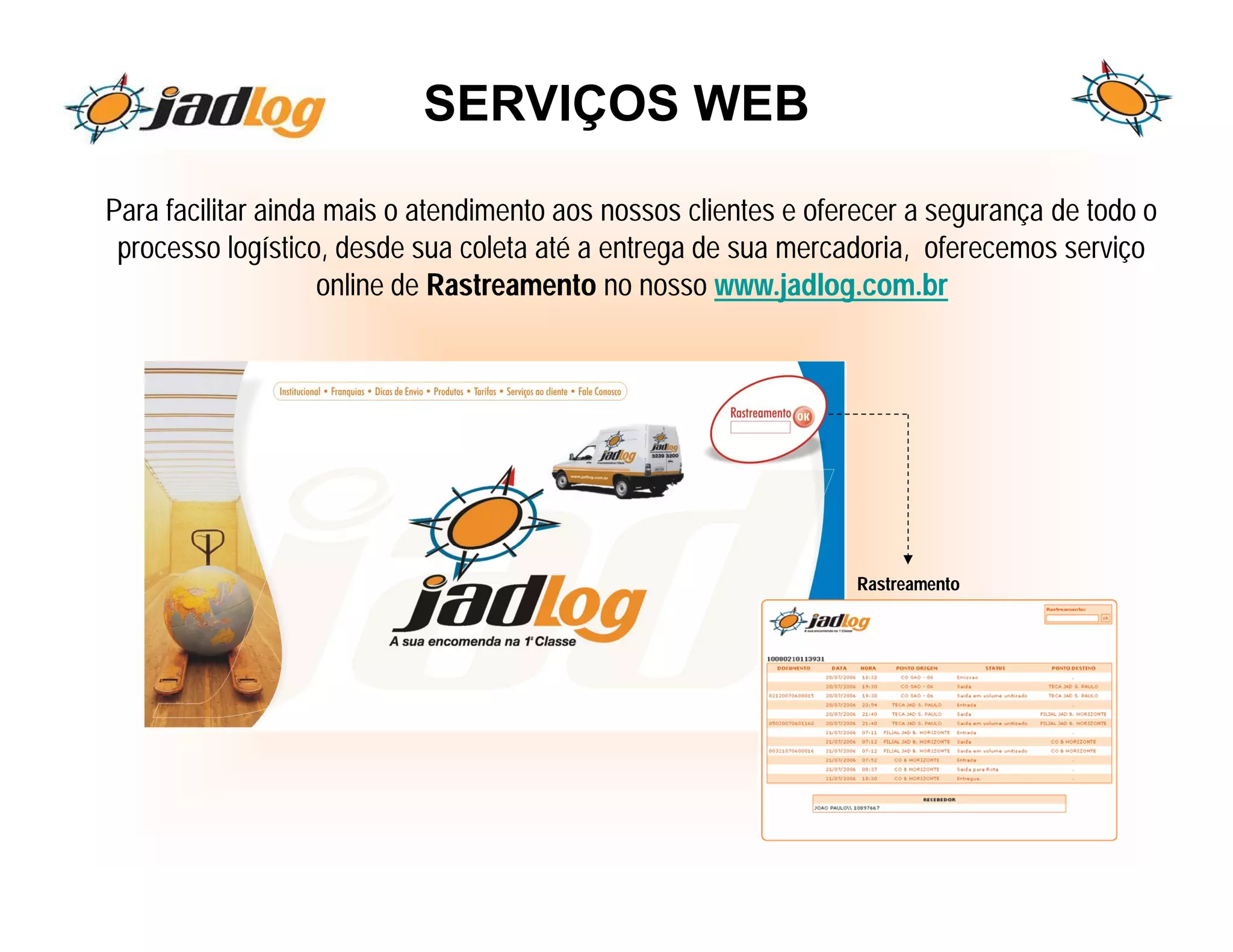 SERVIÇOS WEB

Para facilitar ainda mais o atendimento aos nossos clientes e oferecer a segurança de todo o
 processo logístico, desde sua coleta até a entrega de sua mercadoria, oferecemos serviço
                    online de Rastreamento no nosso www.jadlog.com.br




                                                                 Rastreamento
 