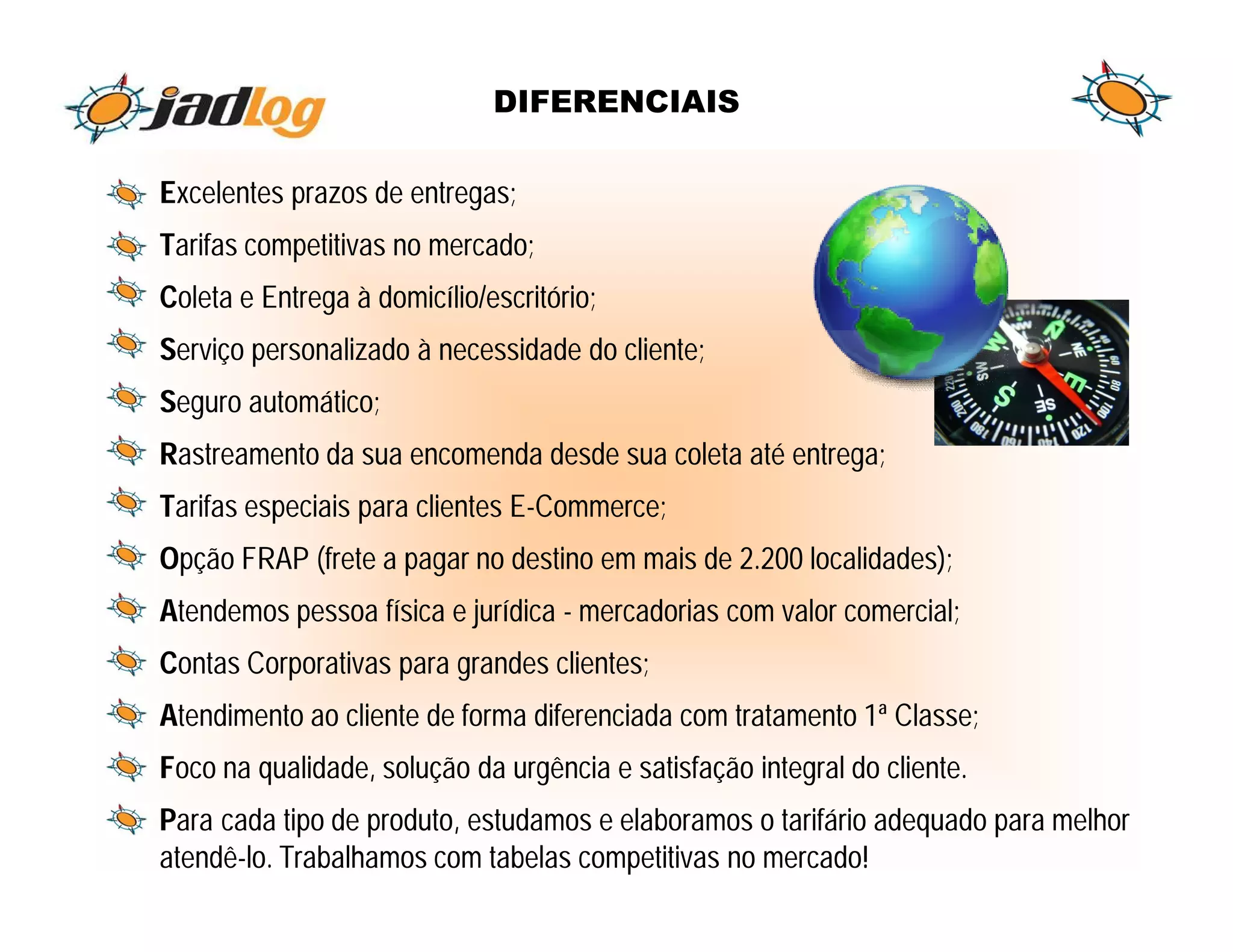 DIFERENCIAIS

Excelentes prazos de entregas;
Tarifas competitivas no mercado;
Coleta e Entrega à domicílio/escritório;
Serviço personalizado à necessidade do cliente;
Seguro automático;
Rastreamento da sua encomenda desde sua coleta até entrega;
Tarifas especiais para clientes E-Commerce;
Opção FRAP (frete a pagar no destino em mais de 2.200 localidades);
Atendemos pessoa física e jurídica - mercadorias com valor comercial;
Contas Corporativas para grandes clientes;
Atendimento ao cliente de forma diferenciada com tratamento 1ª Classe;
Foco na qualidade, solução da urgência e satisfação integral do cliente.
Para cada tipo de produto, estudamos e elaboramos o tarifário adequado para melhor
atendê-lo. Trabalhamos com tabelas competitivas no mercado!
 