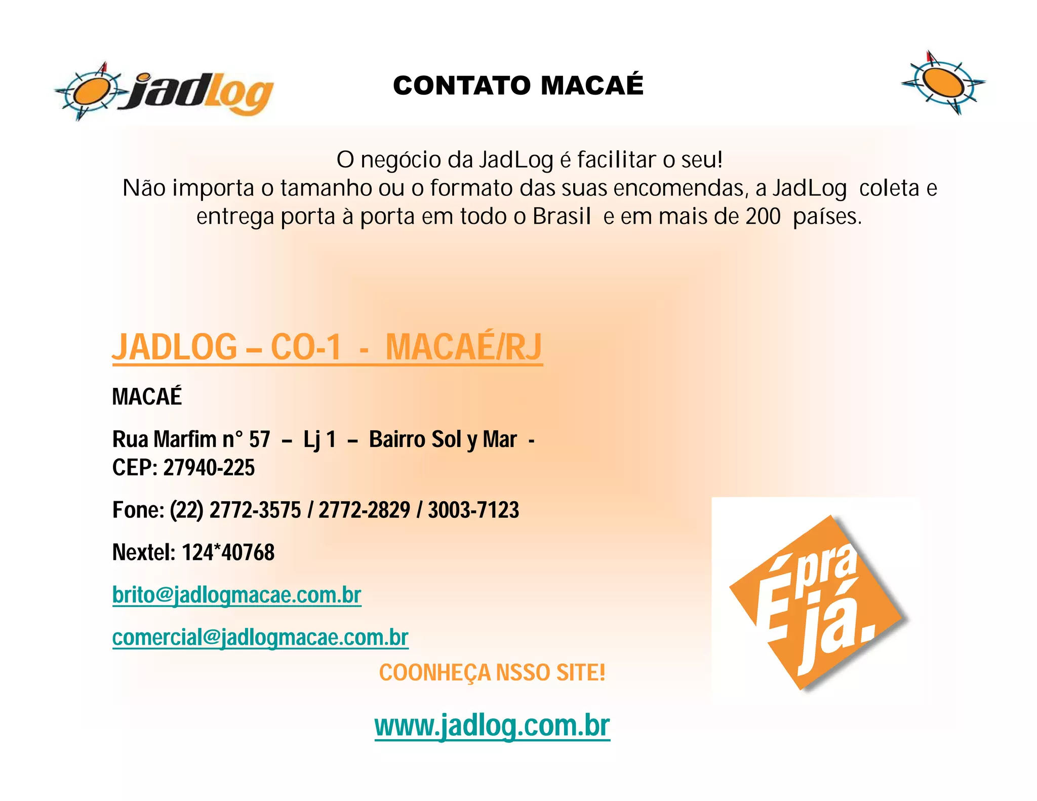 CONTATO MACAÉ

                    O negócio da JadLog é facilitar o seu!
 Não importa o tamanho ou o formato das suas encomendas, a JadLog coleta e
       entrega porta à porta em todo o Brasil e em mais de 200 países.




JADLOG – CO-1 - MACAÉ/RJ
MACAÉ
Rua Marfim n° 57 – Lj 1 – Bairro Sol y Mar -
CEP: 27940-225
Fone: (22) 2772-3575 / 2772-2829 / 3003-7123
Nextel: 124*40768
brito@jadlogmacae.com.br
comercial@jadlogmacae.com.br
                            COONHEÇA NSSO SITE!

                            www.jadlog.com.br
 