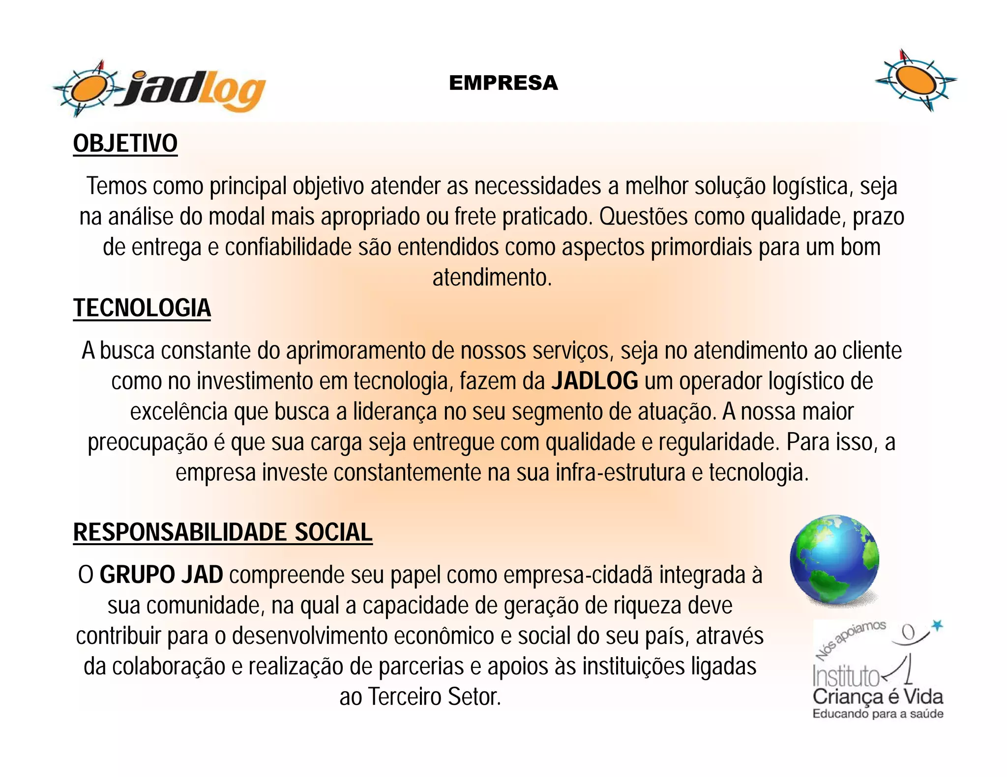 EMPRESA


OBJETIVO
  Temos como principal objetivo atender as necessidades a melhor solução logística, seja
 na análise do modal mais apropriado ou frete praticado. Questões como qualidade, prazo
    de entrega e confiabilidade são entendidos como aspectos primordiais para um bom
                                        atendimento.
TECNOLOGIA
A busca constante do aprimoramento de nossos serviços, seja no atendimento ao cliente
   como no investimento em tecnologia, fazem da JADLOG um operador logístico de
     excelência que busca a liderança no seu segmento de atuação. A nossa maior
preocupação é que sua carga seja entregue com qualidade e regularidade. Para isso, a
         empresa investe constantemente na sua infra-estrutura e tecnologia.

RESPONSABILIDADE SOCIAL
O GRUPO JAD compreende seu papel como empresa-cidadã integrada à
   sua comunidade, na qual a capacidade de geração de riqueza deve
contribuir para o desenvolvimento econômico e social do seu país, através
 da colaboração e realização de parcerias e apoios às instituições ligadas
                             ao Terceiro Setor.
 