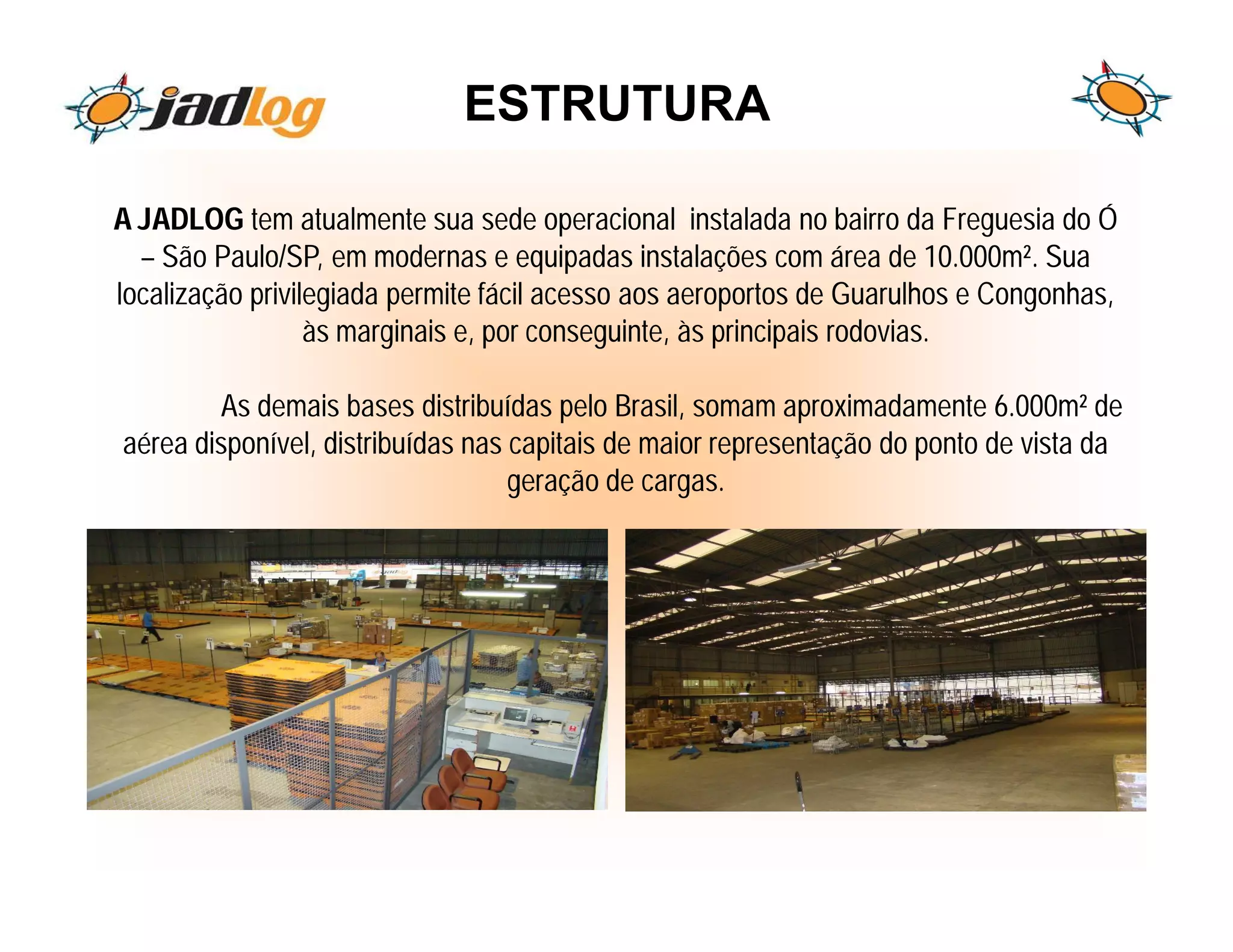 ESTRUTURA

A JADLOG tem atualmente sua sede operacional instalada no bairro da Freguesia do Ó
  – São Paulo/SP, em modernas e equipadas instalações com área de 10.000m². Sua
localização privilegiada permite fácil acesso aos aeroportos de Guarulhos e Congonhas,
                  às marginais e, por conseguinte, às principais rodovias.

        As demais bases distribuídas pelo Brasil, somam aproximadamente 6.000m² de
aérea disponível, distribuídas nas capitais de maior representação do ponto de vista da
                                   geração de cargas.
 