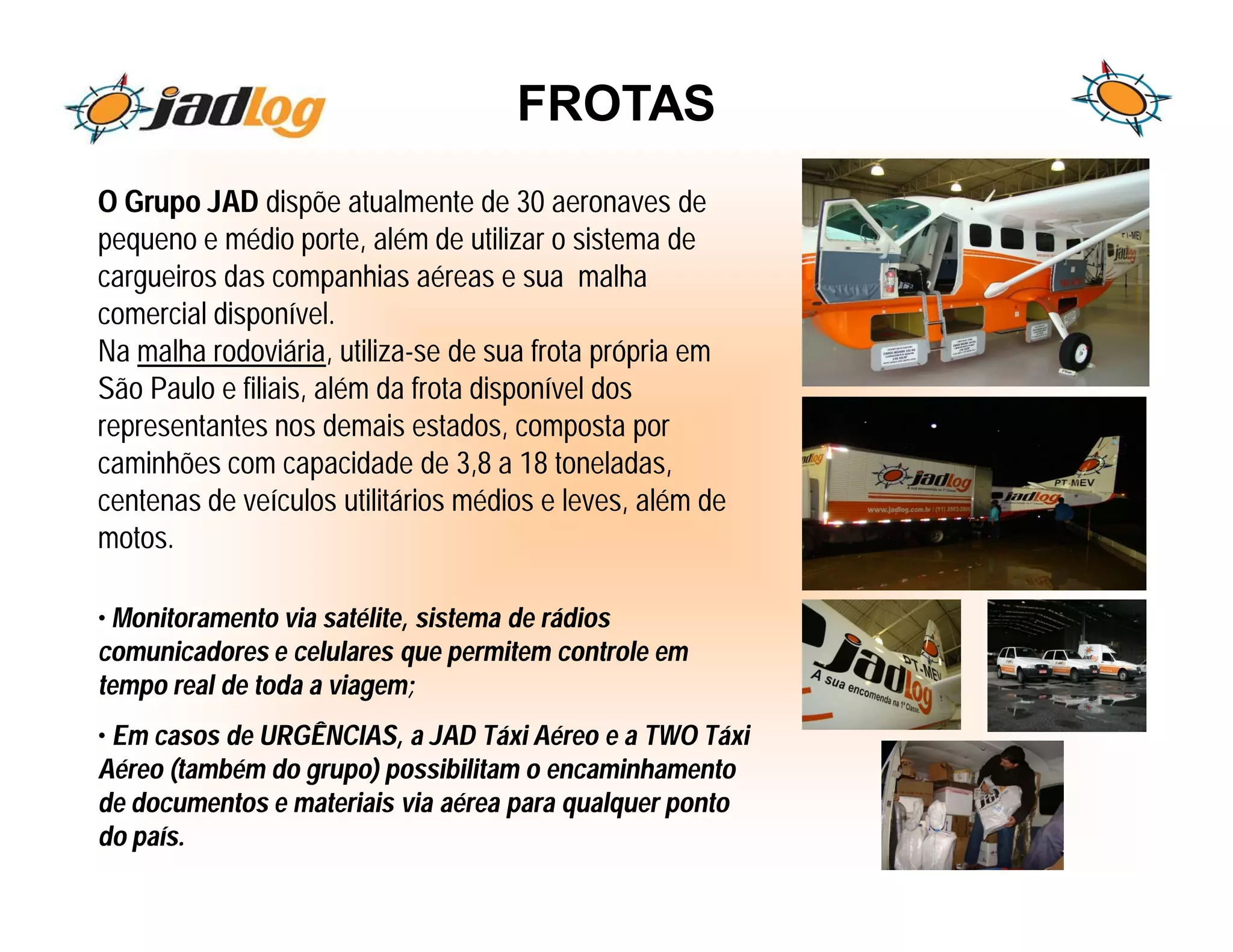 FROTAS
O Grupo JAD dispõe atualmente de 30 aeronaves de
pequeno e médio porte, além de utilizar o sistema de
cargueiros das companhias aéreas e sua malha
comercial disponível.
Na malha rodoviária, utiliza-se de sua frota própria em
São Paulo e filiais, além da frota disponível dos
representantes nos demais estados, composta por
caminhões com capacidade de 3,8 a 18 toneladas,
centenas de veículos utilitários médios e leves, além de
motos.

• Monitoramento via satélite, sistema de rádios
comunicadores e celulares que permitem controle em
tempo real de toda a viagem;
• Em casos de URGÊNCIAS, a JAD Táxi Aéreo e a TWO Táxi
Aéreo (também do grupo) possibilitam o encaminhamento
de documentos e materiais via aérea para qualquer ponto
do país.
 
