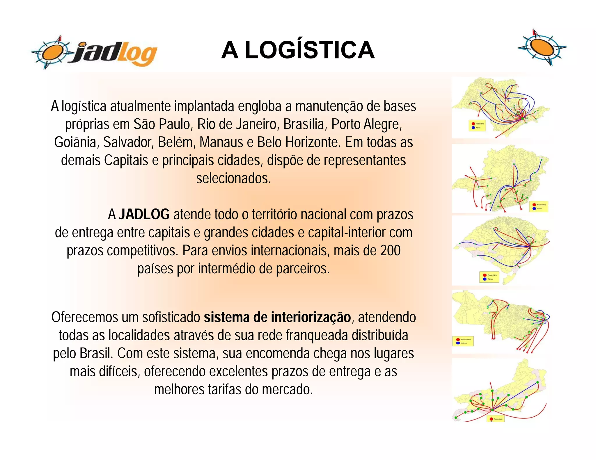A LOGÍSTICA

A logística atualmente implantada engloba a manutenção de bases
   próprias em São Paulo, Rio de Janeiro, Brasília, Porto Alegre,
Goiânia, Salvador, Belém, Manaus e Belo Horizonte. Em todas as
  demais Capitais e principais cidades, dispõe de representantes
                           selecionados.

         A JADLOG atende todo o território nacional com prazos
de entrega entre capitais e grandes cidades e capital-interior com
  prazos competitivos. Para envios internacionais, mais de 200
               países por intermédio de parceiros.


Oferecemos um sofisticado sistema de interiorização, atendendo
 todas as localidades através de sua rede franqueada distribuída
pelo Brasil. Com este sistema, sua encomenda chega nos lugares
   mais difíceis, oferecendo excelentes prazos de entrega e as
                    melhores tarifas do mercado.
 
