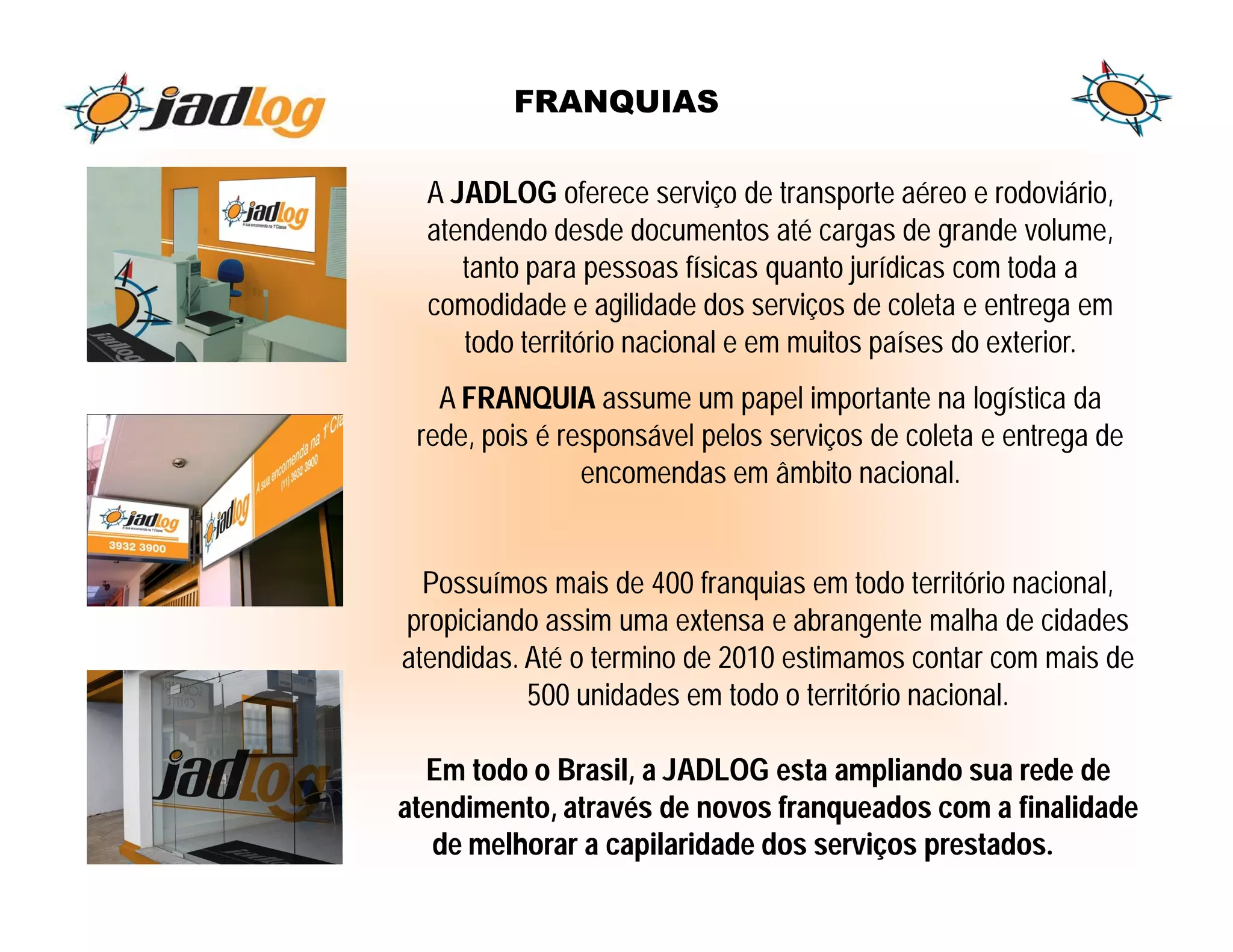FRANQUIAS

  A JADLOG oferece serviço de transporte aéreo e rodoviário,
  atendendo desde documentos até cargas de grande volume,
     tanto para pessoas físicas quanto jurídicas com toda a
  comodidade e agilidade dos serviços de coleta e entrega em
     todo território nacional e em muitos países do exterior.
   A FRANQUIA assume um papel importante na logística da
 rede, pois é responsável pelos serviços de coleta e entrega de
                encomendas em âmbito nacional.


  Possuímos mais de 400 franquias em todo território nacional,
propiciando assim uma extensa e abrangente malha de cidades
atendidas. Até o termino de 2010 estimamos contar com mais de
           500 unidades em todo o território nacional.

  Em todo o Brasil, a JADLOG esta ampliando sua rede de
atendimento, através de novos franqueados com a finalidade
   de melhorar a capilaridade dos serviços prestados.
 