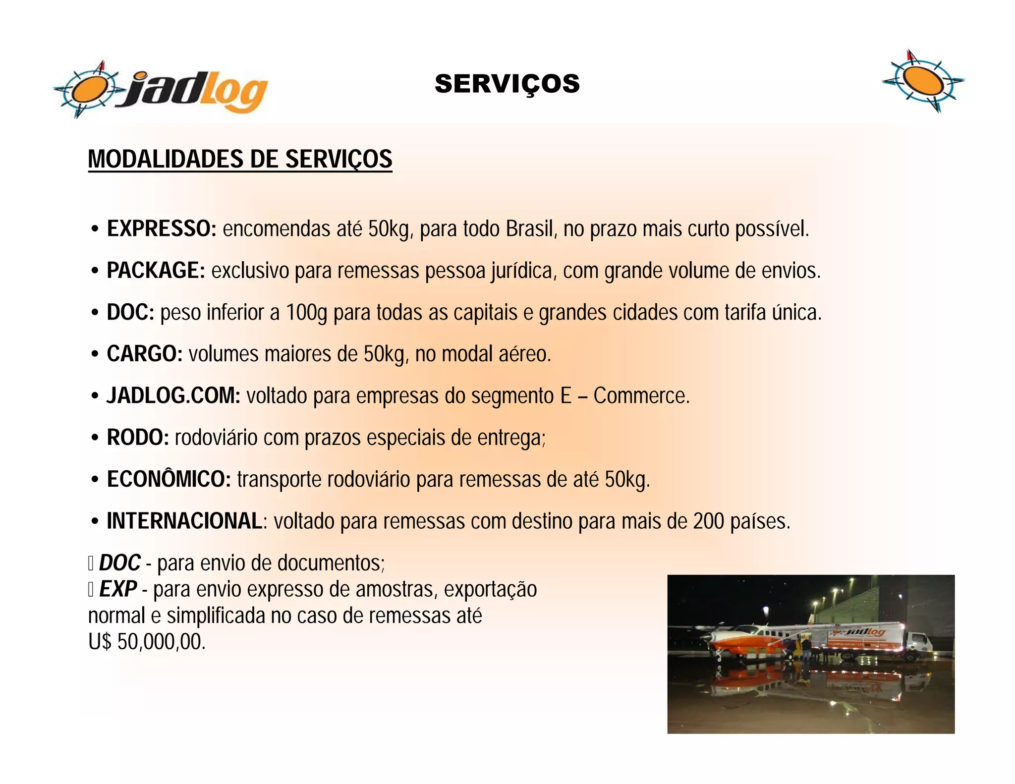 SERVIÇOS

MODALIDADES DE SERVIÇOS

• EXPRESSO: encomendas até 50kg, para todo Brasil, no prazo mais curto possível.
• PACKAGE: exclusivo para remessas pessoa jurídica, com grande volume de envios.
• DOC: peso inferior a 100g para todas as capitais e grandes cidades com tarifa única.
• CARGO: volumes maiores de 50kg, no modal aéreo.
• JADLOG.COM: voltado para empresas do segmento E – Commerce.
• RODO: rodoviário com prazos especiais de entrega;
• ECONÔMICO: transporte rodoviário para remessas de até 50kg.
• INTERNACIONAL: voltado para remessas com destino para mais de 200 países.
 DOC - para envio de documentos;
 EXP - para envio expresso de amostras, exportação
normal e simplificada no caso de remessas até
U$ 50,000,00.
 