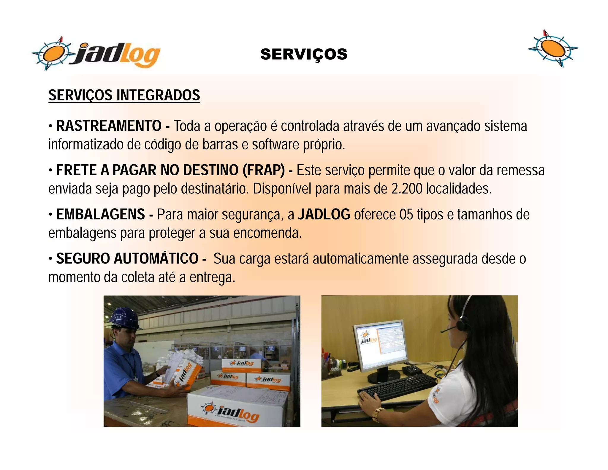 SERVIÇOS

SERVIÇOS INTEGRADOS
• RASTREAMENTO - Toda a operação é controlada através de um avançado sistema
informatizado de código de barras e software próprio.
• FRETE A PAGAR NO DESTINO (FRAP) - Este serviço permite que o valor da remessa
enviada seja pago pelo destinatário. Disponível para mais de 2.200 localidades.
• EMBALAGENS - Para maior segurança, a JADLOG oferece 05 tipos e tamanhos de
embalagens para proteger a sua encomenda.
• SEGURO AUTOMÁTICO - Sua carga estará automaticamente assegurada desde o
momento da coleta até a entrega.
 