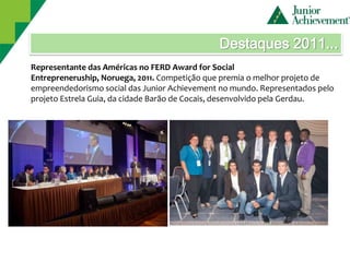Destaques 2011...
Representante das Américas no FERD Award for Social
Entrepreneruship, Noruega, 2011. Competição que premia o melhor projeto de
empreendedorismo social das Junior Achievement no mundo. Representados pelo
projeto Estrela Guia, da cidade Barão de Cocais, desenvolvido pela Gerdau.
 