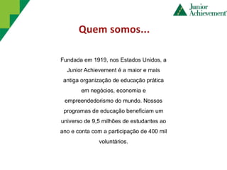 Fundada em 1919, nos Estados Unidos, a
  Junior Achievement é a maior e mais
 antiga organização de educação prática
        em negócios, economia e
 empreendedorismo do mundo. Nossos
 programas de educação beneficiam um
universo de 9,5 milhões de estudantes ao
ano e conta com a participação de 400 mil
              voluntários.
 