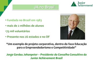 JA no Brasil...


• Fundada no Brasil em 1983
• mais de 2 milhões de alunos
•75 mil voluntários
• Presente nos 26 estados e no DF

“Um exemplo de projeto corporativo, dentro do foco Educação
       para o Empreendedorismo e Competitividade”

Jorge Gerdau Johanpeter – Presidente do Conselho Consultivo da
                  Junior Achievement Brasil
 