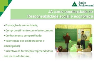 JA como oportunidade de
                   Responsabilidade social e econômica

• Promoção da comunidade;

• Comprometimento com o bem comum;
• Conhecimento compartilhado;
• Valorização dos colaboradores e
empregados;
• Incentivo na formação empreendedora
dos jovens do futuro.
 