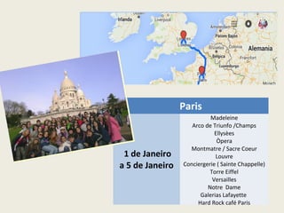 Paris
1 de Janeiro
a 5 de Janeiro
Madeleine
Arco de Triunfo /Champs
Ellysèes
Òpera
Montmatre / Sacre Coeur
Louvre
Conciergerie ( Sainte Chappelle)
Torre Eiffel
Versailles
Notre Dame
Galerias Lafayette
Hard Rock café Paris
 