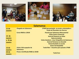 Salamanca
11 de
Janeiro
Chegada em Salamanca 17h00 Apresentação na escola ,orientações e
Tarde de Chocolate con churros
12 de
Janeiro
a 25 de
Janeiro
Curso 9h00 às 13h30 Passeio por Salamanca Monumental
Visita Centro Comercial
Aula de Flamenco ou Salsa
Noite de boliche
Visita Catedrais e tour fotográfico de Salamanca
Aula de Flamenco ou Karaokê
Fiesta Brasileña na escola
Jantar de Despedida
15 de
Janeiro
Visita à feira popular de
Salamanca
Tarde libre – Encontro para passeio 17h00
26 de
Janeiro
Prova e Certificado 9h00 às 13h30
Tarde livre
 