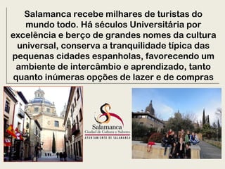Salamanca recebe milhares de turistas do
mundo todo. Há séculos Universitária por
excelência e berço de grandes nomes da cultura
universal, conserva a tranquilidade típica das
pequenas cidades espanholas, favorecendo um
ambiente de intercâmbio e aprendizado, tanto
quanto inúmeras opções de lazer e de compras
Salamanca recebe milhares de turistas do
mundo todo. Há séculos Universitária por
excelência e berço de grandes nomes da cultura
universal, conserva a tranquilidade típica das
pequenas cidades espanholas, favorecendo um
ambiente de intercâmbio e aprendizado, tanto
quanto inúmeras opções de lazer e de compras
 