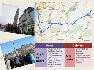 Porto Coimbra
20 y 21
de
Janeiro
Passeio em Aveiro
Rua Santa Catarina
Lello e irmão
Estação São Bento
SPA
Palácio da Bolsa
Largo da Sé
Via Nova de Gaia
-Adega
22 de
Janeiro
Universidade de
Coimbra
Sé antiga
Largo da Portagem
Ruinas Romanas de
Conimbriga
Retorno
 