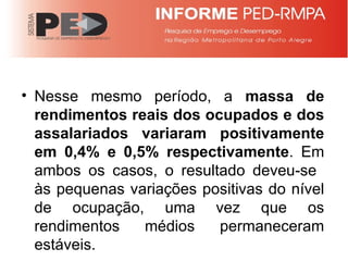 Nesse mesmo período, a  massa de rendimentos reais dos ocupados e dos assalariados variaram positivamente em 0,4% e 0,5% respectivamente . Em ambos os casos, o resultado deveu-se  às pequenas variações positivas do nível de ocupação, uma vez que os rendimentos médios permaneceram estáveis. 