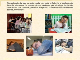 Na realidade da sala de aula, cada vez mais enfadonha e excluída da lista de interesses de nossos alunos sedentos por atrativos dentro de uma escola que  convive, participa e reproduz constantes dificuldades de sociais, estruturais;  