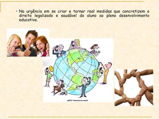 Na urgência em se criar e tornar real medidas que concretizem o direito legalizado e saudável do aluno ao pleno desenvolvimento educativo. 