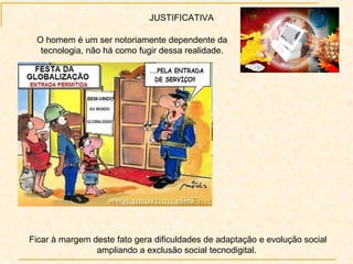 JUSTIFICATIVA Ficar à margem deste fato gera dificuldades de adaptação e evolução social ampliando a exclusão social tecnodigital.  O homem é um ser notoriamente dependente da tecnologia, não há como fugir dessa realidade. 