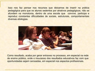 Isso nos faz pensar nos recursos que deixamos de inserir na prática pedagógica para que os alunos sedentos por atrativos pedagógicos, não se afundem na monotonia, dentro de uma escola que  convive, participa e reproduz constantes dificuldades de sociais, estruturais, comportamentais diversas etiologias.  Como resultado, acaba por gerar entraves no processo, em especial na rede de ensino público, onde o insucesso dos resultados educativos faz com que oportunidades sejam cerceadas, em especial nos aspectos profissionais.  