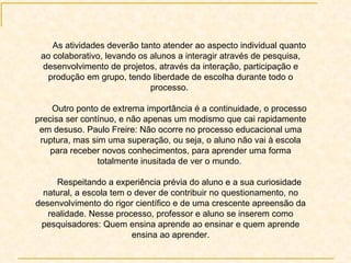 As atividades deverão tanto atender ao aspecto individual quanto ao colaborativo, levando os alunos a interagir através de pesquisa, desenvolvimento de projetos, através da interação, participação e produção em grupo, tendo liberdade de escolha durante todo o processo.  Outro ponto de extrema importância é a continuidade, o processo precisa ser contínuo, e não apenas um modismo que cai rapidamente em desuso. Paulo Freire: Não ocorre no processo educacional uma ruptura, mas sim uma superação, ou seja, o aluno não vai à escola para receber novos conhecimentos, para aprender uma forma totalmente inusitada de ver o mundo.  Respeitando a experiência prévia do aluno e a sua curiosidade natural, a escola tem o dever de contribuir no questionamento, no desenvolvimento do rigor científico e de uma crescente apreensão da realidade. Nesse processo, professor e aluno se inserem como pesquisadores: Quem ensina aprende ao ensinar e quem aprende ensina ao aprender. 