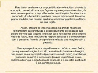 Para tanto, analisaremos as possibilidades oferecidas, através da educação contextualizada, que faça com que os jovens vivenciem, de uma maneira prática, a importância das contribuições fiscais em sua sociedade, dos benefícios possíveis na área educacional, tentando propor medidas que possam auxiliar e solucionar problemas aflitivos em sua região.  Assim, procura-se inserir a escola na grande missão de fomentadora da construção e desenvolvimento de cidadãos cujo projeto de vida seja traçado tendo por base não apenas uma simples visão de futuro, mas imbuídos de responsabilidade e o compromisso com o presente, fruto de uma profunda reflexão das relações com o passado.  Nessa perspectiva, nos respaldamos em teóricos como Freire, para quem a educação é um ato de realização humana e dialógica, pois somos seres incompletos (precisamos um do outro), inacabados (mudamos sempre) e inconclusos (somos imperfeitos), assim, podemos dizer que o significado da educação é o de estar insatisfeito e em constante busca. 