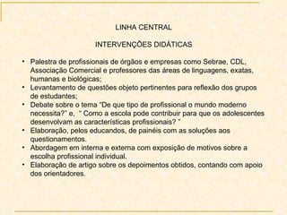LINHA CENTRAL INTERVENÇÕES DIDÁTICAS Palestra de profissionais de órgãos e empresas como Sebrae, CDL, Associação Comercial e professores das áreas de linguagens, exatas, humanas e biológicas; Levantamento de questões objeto pertinentes para reflexão dos grupos de estudantes; Debate sobre o tema “De que tipo de profissional o mundo moderno necessita?” e,  “ Como a escola pode contribuir para que os adolescentes desenvolvam as características profissionais? ” Elaboração, pelos educandos, de painéis com as soluções aos questionamentos. Abordagem em interna e externa com exposição de motivos sobre a escolha profissional individual. Elaboração de artigo sobre os depoimentos obtidos, contando com apoio dos orientadores. 