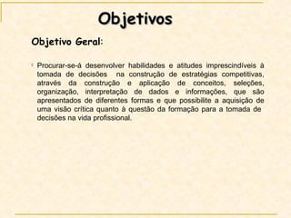 Objetivos Objetivo Geral : Procurar-se-á desenvolver habilidades e atitudes imprescindíveis à tomada de decisões  na construção de estratégias competitivas, através da construção e aplicação de conceitos, seleções, organização, interpretação de dados e informações, que são apresentados de diferentes formas e que possibilite a aquisição de uma visão crítica quanto à questão da formação para a tomada de  decisões na vida profissional. 