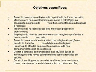 Aumento do nível de reflexão e da capacidade de tomar decisões; Maior clareza no estabelecimento de metas e estratégias na construção do projeto de  vida: tipo, consistência e adequação à realidade; Maior clareza na identificação dos interesses pessoais e profissionais; Ampliação do nível de conhecimento com relação às profissões e demandas de  mercado; Aumento da capacidade de análise com relação à inserção no mundo do trabalho:  possibilidades e limitações; Presença de atitudes de proteção à saúde / vida nos comportamentos dos adolescentes Utilizar o potencial comunicacional das TICs na busca de informações e de novos conhecimentos sobre a temática em estudo; Construir um blog sobre uma das temáticas desenvolvidas no curso, criando uma rede de intercâmbio com outras escolas; Objetivos específicos : 