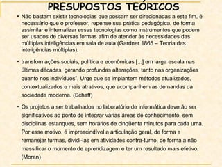 PRESUPOSTOS TEÓRICOS Não bastam existir tecnologias que possam ser direcionadas a este fim, é necessário que o professor, repense sua prática pedagógica, de forma assimilar e internalizar essas tecnologias como instrumentos que podem ser usados de diversas formas afim de atender às necessidades das múltiplas inteligências em sala de aula (Gardner 1865 – Teoria das inteligências múltiplas).  transformações sociais, política e econômicas [...] em larga escala nas últimas décadas, gerando profundas alterações, tanto nas organizações quanto nos indivíduos”. Urge que se implantem métodos atualizados, contextualizados e mais atrativos, que acompanhem as demandas da sociedade moderna. (Schaff) Os projetos a ser trabalhados no laboratório de informática deverão ser significativos ao ponto de integrar várias áreas de conhecimento, sem disciplinas estanques, sem horários de cinqüenta minutos para cada uma. Por esse motivo, é imprescindível a articulação geral, de forma a remanejar turmas, dividi-las em atividades contra-turno, de forma a não massificar o momento de aprendizagem e ter um resultado mais efetivo.(Moran)  