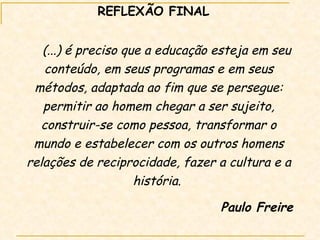 REFLEXÃO FINAL (...) é preciso que a educação esteja em seu conteúdo, em seus programas e em seus métodos, adaptada ao fim que se persegue: permitir ao homem chegar a ser sujeito, construir-se como pessoa, transformar o mundo e estabelecer com os outros homens relações de reciprocidade, fazer a cultura e a história.  Paulo Freire 