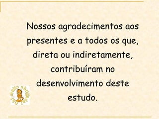 Nossos agradecimentos aos presentes e a todos os que, direta ou indiretamente, contribuíram no desenvolvimento deste estudo. 