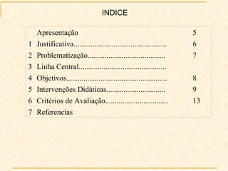 INDICE   Referencias 7 13 Critérios de Avaliação................................. 6 9 Intervenções Didáticas............................... 5 8 Objetivos..................................................... 4   Linha Central.............................................. 3 7 Problematização......................................... 2 6 Justificativa................................................. 1 5 Apresentação   