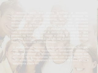Apresentação O acesso básico dos jovens brasileiro à educação, profissionalização, por conseguinte ao pleno exercício da cidadania dos jovens brasileiros tem sido dificultado, evidenciando uma péssima qualidade nos processos educativos e de formação geral. O que os torna cerceados oportunidades em um mundo e mercado de trabalho cada vez mais globalizado, no qual a demanda por cidadãos que pensem de forma lógica, rápida e crítica é cada vez mais crescente e indispensável à solução das questões existenciais desde às básicas às mais complexas.  O analfabetismo funcional, dentre outros obstáculos, tem sido alvo de comentários insistentes e constantes, mostrando falhas no processo de alfabetização de nossas crianças, que ocorre de forma mecanicista fazendo com que o senso crítico natural não seja aproveitado e maximizado de forma eficaz e satisfatória a este fim.  