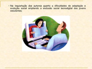 Na inquietação dos autores quanto a  dificuldades de adaptação e evolução social ampliando a exclusão social tecnodigital dos jovens estudantes ;  