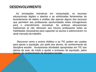 DESENVOLVIMENTO
As simulações interativas em computação, os recursos
educacionais digitais e abertos e as sofisticadas ferramentas de
levantamento de dados e análise são apenas alguns dos recursos
que permitem aos professores oportunidades antes inimagináveis
para o entendimento conceitual. As práticas educacionais
tradicionais já não oferecem aos futuros professores todas as
habilidades necessárias para capacitar os alunos a sobreviverem no
atual mercado de trabalho.
Descrever como o ensino didático e as TIC podem ser usadas
para apoiar a aquisição, por parte dos alunos, do conhecimento da
disciplina escolar . Incorporaras atividades apropriadas em TIC aos
planos de aula, de modo a ajudar o processo de aquisição, pelos
alunos, do conhecimento da disciplina escolar.
 