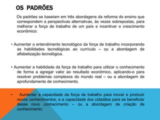 OS PADRÕES
Os padrões se baseiam em três abordagens da reforma do ensino que
correspondem a perspectivas alternativas, às vezes sobrepostas, para
melhorar a força de trabalho de um país e incentivar o crescimento
econômico:
• Aumentar o entendimento tecnológico da força de trabalho incorporando
as habilidades tecnológicas ao currículo – ou a abordagem de
alfabetização tecnológica.
• Aumentar a habilidade da força de trabalho para utilizar o conhecimento
de forma a agregar valor ao resultado econômico, aplicando-o para
resolver problemas complexos do mundo real – ou a abordagem de
aprofundamento de conhecimento.
• Aumentar a capacidade da força de trabalho para inovar e produzir
novos conhecimentos, e a capacidade dos cidadãos para se beneficiar
desse novo conhecimento – ou a abordagem de criação de
conhecimento.
 