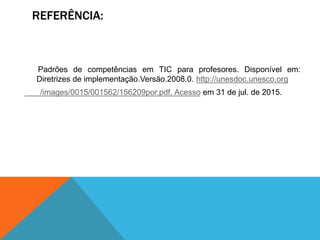 REFERÊNCIA:
Padrões de competências em TIC para profesores. Disponível em:
Diretrizes de implementação.Versão.2008.0. http://unesdoc.unesco.org
/images/0015/001562/156209por.pdf. Acesso em 31 de jul. de 2015.
 