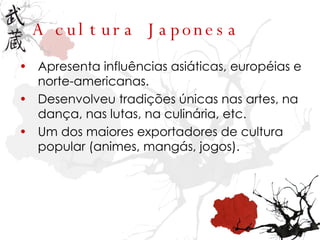 A cultura Japonesa Apresenta influências asiáticas, européias e norte-americanas. Desenvolveu tradições únicas nas artes, na dança, nas lutas, na culinária, etc. Um dos maiores exportadores de cultura popular (animes, mangás, jogos). 
