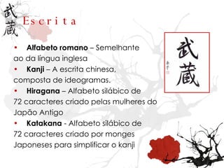 Escrita Alfabeto romano  – Semelhante ao da língua inglesa Kanji  – A escrita chinesa,  composta de ideogramas. Hiragana  – Alfabeto silábico de 72 caracteres criado pelas mulheres do Japão Antigo Katakana  - Alfabeto silábico de 72 caracteres criado por monges  Japoneses para simplificar o kanji 