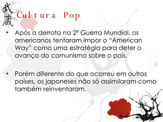 Cultura Pop Após a derrota na 2ª Guerra Mundial, os americanos tentaram impor o “American Way” como uma estratégia para deter o avanço do comunismo sobre o país. Porém diferente do que ocorreu em outros países, os japoneses não só assimilaram como também reinventaram. 