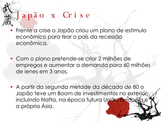 Jap ã o x Crise Frente a crise o Japão criou um plano de estimulo econômico para tirar o país da recessão econômica. Com o plano pretende-se criar 2 milhões de empregos e aumentar a demanda para 60 milhões de ienes em 3 anos. A partir da segunda metade da década de 80 o Japão teve um Boom de investimentos no exterior, incluindo Nafta, na época futura União Européia e a própria Ásia. 