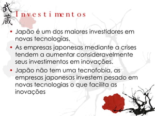 Investimentos Japão é um dos maiores investidores em novas tecnologias. As empresas japonesas mediante a crises tendem a aumentar consideravelmente seus investimentos em inovações. Japão não tem uma tecnofobia, as empresas japonesas investem pesado em novas tecnologias o que facilita as inovações 