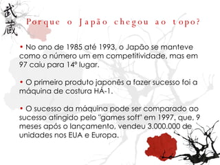 Porque o Japão chegou ao topo? No ano de 1985 até 1993, o Japão se manteve como o número um em competitividade, mas em 97 caiu para 14º lugar. O primeiro produto japonês a fazer sucesso foi a máquina de costura HÁ-1. O sucesso da máquina pode ser comparado ao sucesso atingido pelo "games soft" em 1997, que, 9 meses após o lançamento, vendeu 3.000.000 de unidades nos EUA e Europa. 
