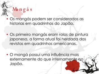 Mangás Os mangás podem ser considerados as historias em quadrinhos do Japão. Os primeiro mangás eram rolos de pintura japonesa, a forma atual foi herdada das revistas em quadrinhos americanas.  O mangá possui uma influência mais externamente do que internamente no Japão. 