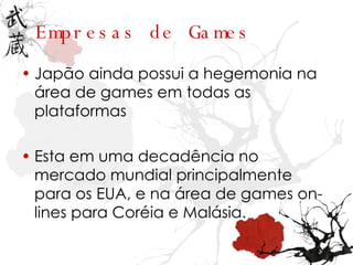 Empresas   de Games Japão ainda possui a hegemonia na área de games em todas as plataformas  Esta em uma decadência no mercado mundial principalmente para os EUA, e na área de games on-lines para Coréia e Malásia.  
