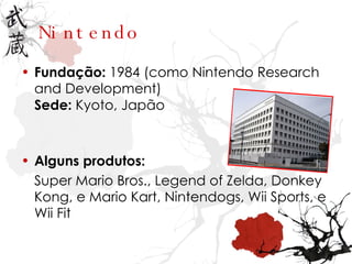 Nintendo Fundação:  1984 (como Nintendo Research and Development) Sede:  Kyoto, Japão Alguns produtos: Super Mario Bros., Legend of Zelda, Donkey Kong, e Mario Kart, Nintendogs, Wii Sports, e Wii Fit 